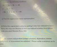 Consider the following equations:
2a 3y-9z = 14
%3D
a +3z 11
-3z +y4z = -21
a) Find the augmented matrix representation.
b) Solve the augmented matrix by putting it into row reduced echelon
form. You may use Desmos to find row reduced echelon form (please
state you used Desmos if you did).
the system independent (unique solution), dependent (infinite
solutions), or inconsistent (no solution) ? Please write a sentence as to
why.
