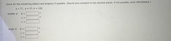 Solve for the remaining side(s) and angle(s) if possible. (Round your answers to two decimal places. If not possible, enter IMPOSSIBLE.)
α = 7°, a = 57, b = 100
smaller ß
ß =
Y =
C =
larger ß ß =
Y =
C =