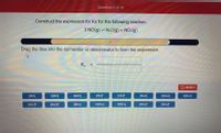 Question 1 of 10
Construct the expression for Kc for the following reaction.
3 NO(g) = N:O(g) + NO:(g)
Drag the tiles into the numerator or denominator to form the expression.
Ke
5 RESET
[NO]
2ỊNO]
3[NO]
[NOF
[NOF
[N:O]
2[N:O]
3[N-O]
[N-OF
[NO"
[NO]
2[NO.]
3[NO
INO:J
[NO:F
