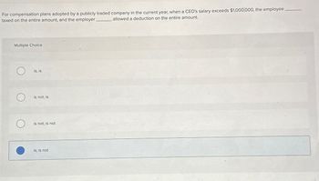 For compensation plans adopted by a publicly traded company in the current year, when a CEO's salary exceeds $1,000,000, the employee
taxed on the entire amount, and the employer
allowed a deduction on the entire amount.
Multiple Choice
О
is; is
is not; is
is not; is not
is; is not