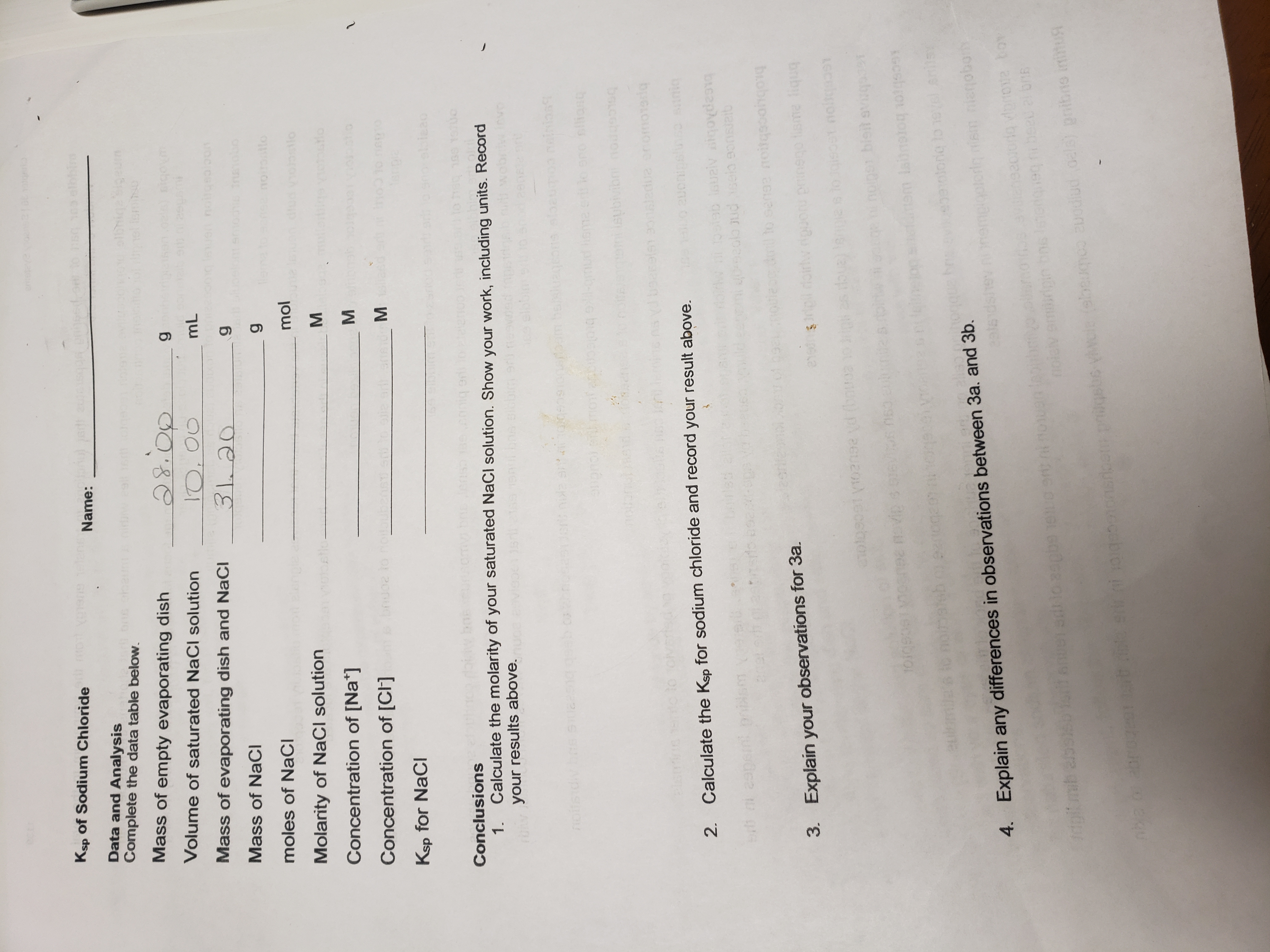 enteteve
Ksp of Sodium Chloride oyone elens
Name:
Data and Analysis
Complete the data table below.
Sigeum
Mass of empty evaporating dish
Volume of saturated NaCl solution
whobia o
10,00
31.20
mL
Mass of evaporating dish and NaCl
uen noitgeoloon
Mass of NaCI
oelom emo0s Insobo
noitotto
moles of NaCl
lengle as
mol
dlud vosilo
Molarity of NaCI solution
obstlu
stlo
Concentration of [Na*]
stio
Concentration of [CI]
egnenou or 200ug
erpia
Ksp for NaCl
sbieao
omvibnsens er
Conclusions
1.
Calculate the molarity of your saturated NaCl solution. Show your work, including units. Record
rOy your results above.
15
invo
noitsidiv bos Suaesng
1oam bellu
neinian
-gmud
isme er lo sro siliang
ami isubivibnnodgosq
to
2. Calculate the Ksp for sodium chloride and record your result above.
1ostab louziv siqovdesg
oud sela 9o0saib
eapein
m to senae noitqsoohqoiq
3. Explain your observations for 3a.
evedns
bnb aus obeud nuondu
pst noltgaaeY
(bouoa
eoebrol
mam labnatog otgso
9otong lo 1evel anisy
4. Explain any differences in observations between 3a. and 3b.
nemplgoteriq sm nienoborh
aveneaotordg vorove boy
eini vorgesonsrioergsbe vcie ebeumeo auodlud oela) pnibne initust
