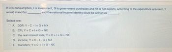 If C is consumption, I is investment, G is government purchases and NX is net exports, according to the expenditure approach, Y
would stand for
and the national income identity could be written as
Select one:
OA. GDP; Y-C-I=G+ NX
OB. CPI; Y=C+I+G+NX
OC. the real interest rate; Y=C+I+G+ NX
OD. income; Y=C-1-G+NX
E transfers; Y=C+I+G-NX