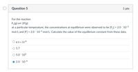 Question 5
1 pts
For the reaction
F2(g)= 2F(g)
at a particular temperature, the concentrations at equilibrium were observed to be [F2] = 2.0 ´ 10-2
%3D
mol/L and [F] = 2.0 ´ 10-4 mol/L. Calculate the value of the equilibrium constant from these data.
O 4.0 x 10-2
O 1.7
5.0 105
2.0 10-6
