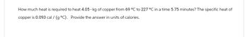 How much heat is required to heat 4.05 - kg of copper from 69 °C to 227 °C in a time 5.75 minutes? The specific heat of
copper is 0.093 cal /(g °C). Provide the answer in units of calories.