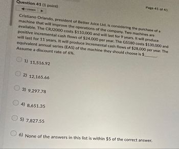 Page 41 of 41
Question 41 (1 point)
Listen
Cristiano Orlando, president of Better Juice Ltd, is considering the purchase of a
machine that will improve the operations of the company. Two machines are
available. The CRJ2000 costs $110,000 and will last for 9 years. It will produce
positive incremental cash flows of $24,000 per year. The GS180 costs $130,000 and
will last for 11 years. It will produce incremental cash flows of $28,000 per year. The
equivalent annual series (EAS) of the machine they should choose is $
Assume a discount rate of 6%.
1) 11,516.92
2) 12,165.66
3) 9,297.78
4) 8,651.35
5) 7,827.55
6) None of the answers in this list is within $5 of the correct answer.