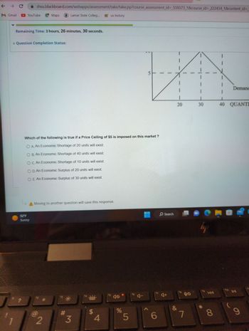 + Σ
M Gmail
shsu.blackboard.com/webapps/assessment/take/take.jsp?course_assessment_id=_559373_1&course_id=_222434_1&content_id=
YouTube Maps
Remaining Time: 3 hours, 26 minutes, 30 seconds.
* Question Completion Status:
?
52°F
Sunny
Which of the following is true if a Price Ceiling of $5 is imposed on this market?
O A. An Economic Shortage of 20 units will exist.
O B. An Economic Shortage of 40 units will exist.
O C. An Economic Shortage of 10 units will exist.
O D. An Economic Surplus of 20 units will exist.
O E. An Economic Surplus of 30 units will exist.
A Moving to another question will save this response.
2
Lamar State Colleg... us history
f3
*
#
3
“曲
$
4
15
%
5
5
16 4
A
17
6
O Search
4+
T
20
&
7
30
lije
fg
*
KAA
8
Demand
40 QUANTI
f10
DII
9
8