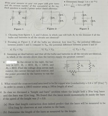 Write your answers on your own paper with your name
and the version number of this assessment at the top.
Each question is worth 3 points unless stated otherwise.
B₁
B2
B2
• Elementary charge: 1.6 x 10-19 C
k =
=
1
Απερ
=
9.0 × 109 N m²
B₁
B₁
2
2
B3
B2
B3
B3
3
4
Figure 1
3
Figure 2
3
Figure 3
1. Choosing from figures 1, 2, and 3 above, in which case will bulb B₁ be the dimmest if all the
bulbs and batteries in all the circuits are identical?
2. Focusing on Figure 2, if all the bulbs are identical, how does V12, the potential difference
between points 1 and 2, compare to V23, the potential difference between points 2 and 3?
a) V12 < V23
V23
b) V12 > Vol bourgi ai
c) V12 = V23
4.
3. Assuming an ideal battery and that all the bulbs and batteries in all the circuits are identical,
in which of the circuits above does the battery supply the greatest current?
In the circuit to the right, the bat-
tery is 12 V, R₁ = 60, R2 = 120, and
R3 = 80. Find the voltage drop across each
resistor, the current through each resistor, and
the power provided by the battery to run the
circuit.
R₁
R2
In
R3
5. What would the cross-sectional area need to be for copper wire (conductivity = 5.9 x 107 (2m)-1)
in order to create a 1002 resistor using a 100 m length of wire?
6. In class we discussed a "knight and barn" problem where the knight held a 20 m long lance
and the barn was 12 m long. We found that the lance would momentarily fit inside the barn
if the speed of the knight was ẞ= 0.8. boldal
(a) Show that length contraction does indeed predict that the lance will be measured to be
12 m long by observers at rest relative to the barn.
(b) Determine the length of the barn as measured by the knight.
al (s)
bid 1A (d)