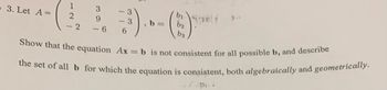 3. Let A =
1
2
<-2
- 3
- 3
..)...
(3
bi
b₂
b=
6
Show that the equation Ax=b is not consistent for all possible b, and describe
the set of all b for which the equation is consistent, both algebraically and geometrically.
3
9
- 6
b3
pi