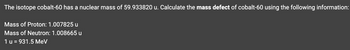**Title: Understanding Mass Defect Calculation of Cobalt-60 Isotope**

**Objective:**
Calculate the mass defect of the isotope cobalt-60 using the given information.

**Given Information:**

- The nuclear mass of cobalt-60: 59.933820 u
- Mass of proton: 1.007825 u
- Mass of neutron: 1.008665 u
- Conversion factor: 1 u = 931.5 MeV

**Procedure:**

1. **Calculate the Theoretical Mass:**
    - Cobalt-60 contains 27 protons and 33 neutrons.
    - Calculate the total mass of the protons:
      \[
      \text{Mass of protons} = 27 \times 1.007825 \text{ u}
      \]
      \[
      \text{Mass of protons} = 27.210275 \text{ u}
      \]

    - Calculate the total mass of the neutrons:
      \[
      \text{Mass of neutrons} = 33 \times 1.008665 \text{ u}
      \]
      \[
      \text{Mass of neutrons} = 33.285945 \text{ u}
      \]

    - Sum the masses to get the total theoretical mass:
      \[
      \text{Theoretical mass} = 27.210275 \text{ u} + 33.285945 \text{ u}
      \]
      \[
      \text{Theoretical mass} = 60.496220 \text{ u}
      \]

2. **Calculate the Mass Defect:**
    - Subtract the given nuclear mass of cobalt-60 from the theoretical mass:
      \[
      \text{Mass defect} = \text{Theoretical mass} - \text{Nuclear mass}
      \]
      \[
      \text{Mass defect} = 60.496220 \text{ u} - 59.933820 \text{ u}
      \]
      \[
      \text{Mass defect} = 0.562400 \text{ u}
      \]

3. **Convert Mass Defect to Energy (MeV):**
    - Use the conversion factor to convert mass defect to energy:
      \[
      \text{Energy} = \text{Mass defect} \times 931.5 \text{