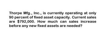 Thorpe Mfg., Inc., is currently operating at only
90 percent of fixed asset capacity. Current sales
are $792,000. How much can sales increase
before any new fixed assets are needed?