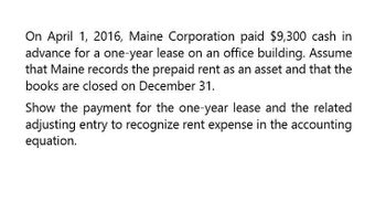 On April 1, 2016, Maine Corporation paid $9,300 cash in
advance for a one-year lease on an office building. Assume
that Maine records the prepaid rent as an asset and that the
books are closed on December 31.
Show the payment for the one-year lease and the related
adjusting entry to recognize rent expense in the accounting
equation.