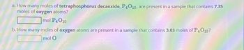 a. How many moles of tetraphosphorus decaoxide, P4010, are present in a sample that contains 7.35
moles of oxygen atoms?
mol P4O10
b. How many moles of oxygen atoms are present in a sample that contains 3.03 moles of P4010?
mol O