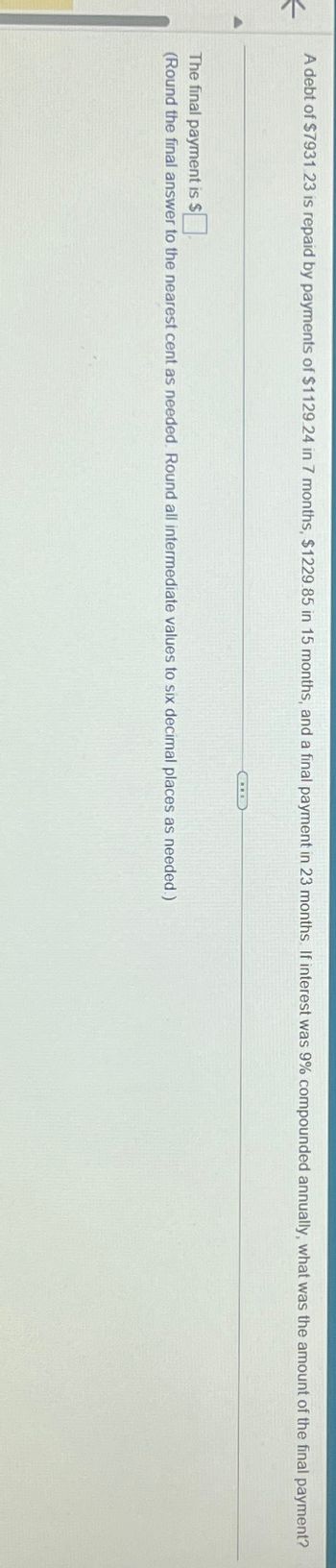 <
A debt of $7931 23 is repaid by payments of $1129.24 in 7 months, $1229.85 in 15 months, and a final payment in 23 months. If interest was 9% compounded annually, what was the amount of the final payment?
The final payment is $☐
(Round the final answer to the nearest cent as needed. Round all intermediate values to six decimal places as needed.)