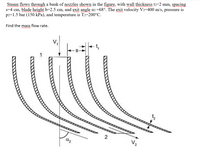 Steam flows through a bank of nozzles shown in the figure, with wall thickness t2=2 mm, spacing
s=4 cm, blade height b=2.5 cm, and exit angle a2=68°. The exit velocity V2=400 m/s, pressure is
p2=1.5 bar (150 kPa), and temperature is T2=200°C.
Find the mass flow rate.
2
V2
