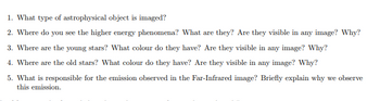 1. What type of astrophysical object is imaged?
2. Where do you see the higher energy phenomena? What are they? Are they visible in any image? Why?
3. Where are the young stars? What colour do they have? Are they visible in any image? Why?
4. Where are the old stars? What colour do they have? Are they visible in any image? Why?
5. What is responsible for the emission observed in the Far-Infrared image? Briefly explain why we observe
this emission.