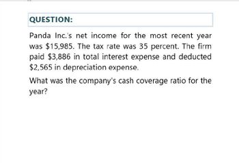 QUESTION:
Panda Inc.'s net income for the most recent year
was $15,985. The tax rate was 35 percent. The firm
paid $3,886 in total interest expense and deducted
$2,565 in depreciation expense.
What was the company's cash coverage ratio for the
year?