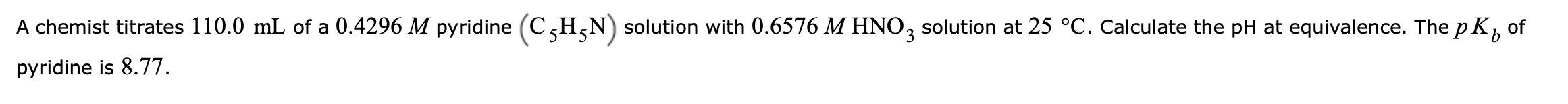 A chemist titrates 110.0 mL of a 0.4296 M pyridine (C,H,N) solution with 0.6576 M HNO3 solution at 25 °C. Calculate the pH at equivalence. The p K, of
pyridine is 8.77.
