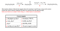 Cro3, H30*
(CH5)3P*_-CH2, THE
CH;CH2CH2OH
CH3CH2CH
CH;CH,CH=CH2
a
b
This reaction scheme is flawed; the reagents shown for reactions 'a' and 'b' may or may not be correct.
Choose the correct reaction conditions for these two reactions from the table provided.
Enter your choices as a simple 2 letter string, i.e. without spaces or punctuation.
Correct reagents
a. CH3 MgBr then H3O+
e. Periodinane, CH2 Cl2
b. CrOз, HзО*
f. LIAIH4 then H2O
c. H3 O+
g. H2NNH2, KОН
d. Li(CH3)2 Cu then H3 O* h. The given reagent is correct
