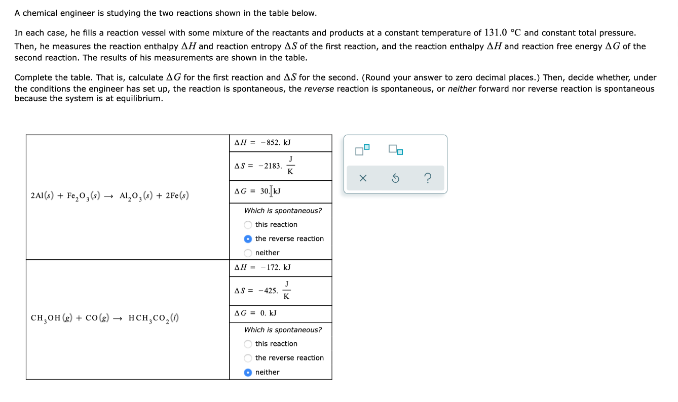 A chemical engineer is studying the two reactions shown in the table below.
In each case, he fills a reaction vessel with some mixture of the reactants and products at a constant temperature of 131.0 °C and constant total pressure.
Then, he measures the reaction enthalpy AH and reaction entropy AS of the first reaction, and the reaction enthalpy AH and reaction free energy AG of the
second reaction. The results of his measurements are shown in the table.
Complete the table. That is, calculate AG for the first reaction and AS for the second. (Round your answer to zero decimal places.) Then, decide whether, under
the conditions the engineer has set up, the reaction is spontaneous, the reverse reaction is spontaneous, or neither forward nor reverse reaction is spontaneous
because the system is at equilibrium.
AH = -852. kJ
AS = -2183.
к
2A1 (s) + Fe,0, (s)
Al,0, (s) + 2Fe(s)
AG =
з0 w
Which is spontaneous?
this reaction
O the reverse reaction
neither
AH = -172. kJ
AS = -425.
K
AG = 0. kJ
CH,он(s) + со(s) —
нсн, со,()
Which is spontaneous?
this reaction
the reverse reaction
O neither
