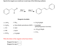 ### Synthesis Reagent Specification

**Objective**: Specify the reagent you would use in each step of the following synthesis process.

#### Synthesis Process Diagram
- **Starting Material**: Benzyl carbonyl compound
- **Step 1**: Transformation leading to a new product
- **Step 2**: Further transformation leading to styrene

#### Reagents Available
- a. \( \text{LiAlH}_4 \)
- b. \( \text{H}_2\text{SO}_4 \)
- c. HCl
- d. HBr
- e. \( \text{SOCl}_2 \)
- f. PBr\(_3\)
- g. Dess-Martin periodinane (DMP)
- h. NaH
- i. NaOH
- j. \( \text{CH}_3\text{MgBr} \)
- k. \( \text{CH}_3\text{CH}_2\text{MgBr} \)
- l. \( \text{C}_6\text{H}_5\text{MgBr} \) (phenylmagnesium bromide)
- m. \( (\text{CH}_3)_2\text{CHMgBr} \)
- n. \( \text{CrO}_3 \)

#### Instructions
Write the letters of the reagents in the boxes provided for each step.

- **Reagent for step 1**: [  ]
- **Reagent for step 2**: [  ]