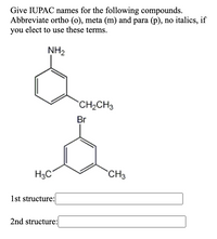 Give IUPAC names for the following compounds.
Abbreviate ortho (o), meta (m) and para (p), no italics, if
you elect to use these terms.
NH2
CH2CH3
Br
H3C°
CH3
1st structure:
2nd structure:
