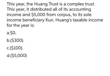 This year, the Huang Trust is a complex trust.
This year, it distributed all of its accounting
income and $5,000 from corpus, to its sole
income beneficiary Kun. Huang's taxable income
for the year is:
a.$0.
b.($300).
c.($100).
d.($5,000)