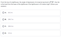 From the top of a lighthouse, the angle of depression of a boat at sea level is 6°40'. How far
is the boat from the base of the lighthouse if the lighthouse is 30 meters high? (Show your
solution)
O A. 30.2 m
O B. 256.7 m
C. 258.4 m
O D. 3.5 m
