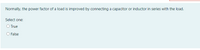 Normally, the power factor of a load is improved by connecting a capacitor or inductor in series with the load.
Select one:
O True
False
