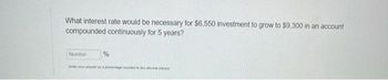 What interest rate would be necessary for $6,550 investment to grow to $9,300 in an account
compounded continuously for 5 years?
Number
%
your & percentage rounded to be decimal place