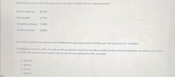 Sheffield Corp. incurs the following costs to produce 10500 units of a subcomponent:
Direct materials
Direct labor
Variable overhead
Fixed overhead
$(3600).
$9200
Ⓒ$8150.
$950.
$(950).
11750
13000
An outside supplier has offered to sell Sheffield the subcomponent for $2.80 a unit. No fixed costs are avoidable.
If Sheffield accepts the offer, it could use the production capacity to produce another product that would generate additional income
of $3600. The increase (decrease) in net income from accepting the offer would be
20800