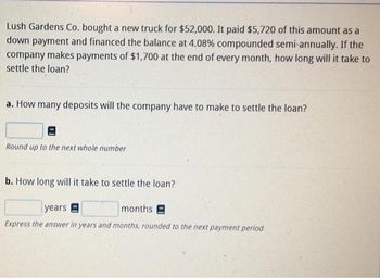 Lush Gardens Co. bought a new truck for $52,000. It paid $5,720 of this amount as a
down payment and financed the balance at 4.08% compounded semi-annually. If the
company makes payments of $1,700 at the end of every month, how long will it take to
settle the loan?
a. How many deposits will the company have to make to settle the loan?
Round up to the next whole number
b. How long will it take to settle the loan?
years
months E
Express the answer in years and months, rounded to the next payment period