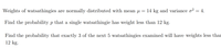 Weights of watsathingies are normally distributed with mean µ =
= 14 kg and variance o? = 4.
Find the probability p that a single watsathingie has weight less than 12 kg.
Find the probability that exactly 3 of the next 5 watsathingies examined will have weights less thar
12 kg.
