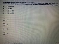 A carpenter had two pieces of lumber that totaled 55 feet in length. The shorter plece was 12 feet
shorter than the longer piece. Which equation can be used to find the length of the longer plece, x
A x+12+x- 55
B x-12-55
C x-12+x-55
D x-12-x-55
O A
B.
O c
O D
10 pol
+invourfill pame?
