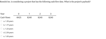 ### Project Payback Period Calculation

**Resnick Inc.** is evaluating a new project and has the following cash flow data. The objective is to determine the project's payback period.

#### Cash Flow Data:

| Year | Cash Flow |
|------|-----------|
| 0    | -$425     |
| 1    | $240      |
| 2    | $240      |
| 3    | $240      |

#### Payback Period Options:

- a. 1.39 years
- b. 1.77 years
- c. 1.23 years
- d. 2.39 years
- e. 1.69 years

### Calculation of Payback Period

1. **Initial Investment (Year 0)**: The project starts with an initial cash outflow of $425.
2. **Cash Inflows**:
   - Year 1: $240
   - Year 2: $240
   - Year 3: $240

To determine the payback period, we calculate how long it takes for the cumulative cash inflows to equal the initial investment:

- After Year 1: Total cash inflow = $240
- After Year 2: Total cash inflow = $240 (Year 1) + $240 (Year 2) = $480

By the end of Year 1, $240 of the initial $425 investment is recovered. This leaves $425 - $240 = $185 to be recovered. By Year 2, the $185 remaining from the initial investment is fully recovered, with some surplus.

Since $240 is received in Year 2, the fraction of the year required to recover the remaining $185 is: \( \frac{185}{240} \approx 0.77 \) years.

Thus, the payback period is: 1 year + 0.77 years = **1.77 years**.

### Conclusion

The project's payback period, according to the cash flow data, is **1.77 years**. Therefore, the correct option is **b. 1.77 years**.