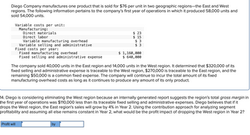 Diego Company manufactures one product that is sold for $76 per unit in two geographic regions-the East and West
regions. The following information pertains to the company's first year of operations in which it produced 58,000 units and
sold 54,000 units.
Variable costs per unit:
Manufacturing:
Direct materials
Direct labor
Variable manufacturing overhead
Variable selling and administrative
Profit will
Fixed costs per year:
Fixed manufacturing overhead
Fixed selling and administrative expense
$ 23
$15
$3
$ 3
The company sold 40,000 units in the East region and 14,000 units in the West region. It determined that $320,000 of its
fixed selling and administrative expense is traceable to the West region, $270,000 is traceable to the East region, and the
remaining $50,000 is a common fixed expense. The company will continue to incur the total amount of its fixed
manufacturing overhead costs as long as it continues to produce any amount of its only product.
$ 1,160,000
$ 640,000
14. Diego is considering eliminating the West region because an internally generated report suggests the region's total gross margin in
the first year of operations was $110,000 less than its traceable fixed selling and administrative expenses. Diego believes that if it
drops the West region, the East region's sales will grow by 4% in Year 2. Using the contribution approach for analyzing segment
profitability and assuming all else remains constant in Year 2, what would be the profit impact of dropping the West region in Year 2?
by