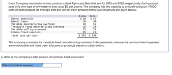 Cane Company manufactures two products called Alpha and Beta that sell for $175 and $135, respectively. Each product
uses only one type of raw material that costs $5 per pound. The company has the capacity to annually produce 117,000
units of each product. Its average cost per unit for each product at this level of activity are given below:
Direct materials
Direct labor
Variable manufacturing overhead
Traceable fixed manufacturing overhead
Variable selling expenses
Common fixed expenses
Total cost per unit
Alpha Beta
$ 40
$15
30
18
26
23
26
$ 163
The company considers its traceable fixed manufacturing overhead to be avoidable, whereas its common fixed expenses
are unavoidable and have been allocated to products based on sales dollars.
2. What is the company's total amount of common fixed expenses?
Total common fixed expenses
30
16
29
19
21
$ 130