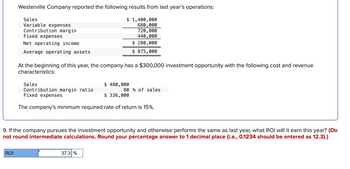 Westerville Company reported the following results from last year's operations:
Sales
Variable expenses
Contribution margin
Fixed expenses
Net operating income
Average operating assets
ROI
At the beginning of this year, the company has a $300,000 investment opportunity with the following cost and revenue
characteristics:
Sales
$ 480,000
$ 336,000
The company's minimum required rate of return is 15%.
$ 1,400,000
680,000
720,000
440,000
$ 280,000
$ 875,000
Contribution margin ratio
Fixed expenses
9. If the company pursues the investment opportunity and otherwise performs the same as last year, what ROI will it earn this year? (Do
not round intermediate calculations. Round your percentage answer to 1 decimal place (i.e., 0.1234 should be entered as 12.3).)
37.3 %
80% of sales