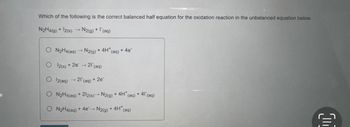 Which of the following is the correct balanced half equation for the oxidation reaction in the unbalanced equation below.
N₂H4(g) + 12(s) →→ N2(g) + (aq)
ON₂H4(aq)
O 12(s) + 2e → 21 (aq)
O2(aq) → 21 (aq) + 2e-
-
N2(g) + 4H* (aq) + 4e
N₂H4(aq) + 212(s)→ N2(g) + 4H* (aq) + 41 (aq)
ON₂H4(aq) + 4e → N2(g) + 4H* (aq)
C