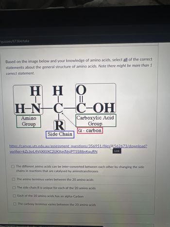 quizzes/67364/take
Based on the image below and your knowledge of amino acids, select all of the correct
statements about the general structure of amino acids. Note there might be more than 1
correct statement.
HHO
II
H-N- C-C-OH
Carboxylic Acid
Group
a - carbon
Amino
Group R
Side Chain
https://canvas.uts.edu.au/assessment questions/356951/files/m562673/download?
verifier-kZcJsrL4VjiXlfJXC2IJKXgsTdsjPT5S88nKquRN
files/1562673/download?verifier-b7al
Link
The different amino acids can be inter-converted between each other by changing the side
chains in reactions that are catalysed by aminotransferases
The amino terminus varies between the 20 amino acids
The side chain R is unique for each of the 20 amino acids
Each of the 20 amino acids has an alpha-Carbon
The carboxy terminus varies between the 20 amino acids