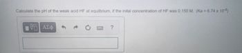 Calculate the pH of the weak acid HF at equilbrium, if the inital concentration of HF was 0.150 M. (Ka = 6.74 × 10-8)
VE
ΑΣΦ