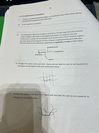 190x3
3.1.2 The conformations of cycloalkanes
Construct a model of cyclohexane (C6H12), a six-membered ring of carbon atoms with two
hydrogen atoms attached to each carbon atom.
Is the ring planar or puckered?
1.
(a)
55
(b)
The cyclohexane ring can be arranged in many forms. The two major forms are commonly
called the chair conformation and the boat conformation. For instance in the chair
conformation; consider the two hydrogen atoms at each carbon. One C-H bond is roughly in
the mean plane of the molecule and one C-H bond is roughly perpendicular to that plane.
These two positions are referred to, respectively, as equatorial and axial, as shown below.
axial bond
H
equatorial bond
Hequatorial H
axial H
wallon
(i) Arrange the model in the chair form. Clearly add and label the axial (a) and equatorial (e)
hydrogens on the sketch of the chair confirmation below.
emend
bundano
(c) Arrange the model in the boat form. Clearly add and label the axial (a) and equatorial (e)
hydrogens on the sketch below.