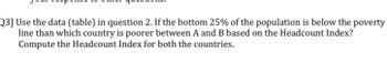 Q3] Use the data (table) in question 2. If the bottom 25% of the population is below the poverty
line than which country is poorer between A and B based on the Headcount Index?
Compute the Headcount Index for both the countries.