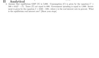 II Analytical
4. Assume that equilibrium GDP (Y) is 5,000. Consumption (C) is given by the equation C =
500+ 0.6(YT). Taxes (T) are equal to 600. Government spending is equal to 1,000. Invest-
ment is given by the equation I = 2160 - 100r, where r is the real interest rate in percent. What
is the equilibrium real interest rate? [Show your steps]