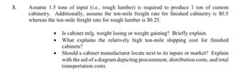 3.
Assume 1.5 tons of input (i.e., rough lumber) is required to produce 1 ton of custom
cabinetry. Additionally, assume the ton-mile freight rate for finished cabinetry is $0.5
whereas the ton-mile freight rate for rough lumber is $0.25.
•
Is cabinet mfg. weight losing or weight gaining? Briefly explain.
What explains the relatively high ton-mile shipping cost for finished
cabinets?
Should a cabinet manufacturer locate next to its inputs or market? Explain
with the aid of a diagram depicting procurement, distribution costs, and total
transportation costs.