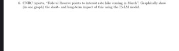 6. CNBC reports, "Federal Reserve points to interest rate hike coming in March". Graphically show
(in one graph) the short and long-term impact of this using the IS-LM model.