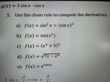 g(x) = 3 sin x - cos x
5. Use the chain rule to compute the derivatives.
a)
f(x) = sin²x = (sin x)²
b)
f(x) = sin(x²)
c)
f(x) = (x4 + 5)³
d)
f(x) = √√7x-ex
e)
f(x) = ecosx
3 sin x
d
7
* COS X
d
dr