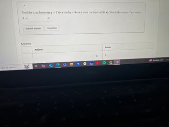 e here to search
Find the area between y = 7 sin x and y = 8 cos x over the interval [0, 7]. Sketch the curves if necessary.
A
Submit answer
Next item
Answers
Answer
W
# m
A
R
45
The
T
J
Weather
Channel
UP
DELL
1
Points
F6
F7
FB
E10
Breaking news