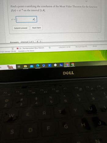 Find a point e satisfying the conclusion of the Mean Value Theorem for the function
x
f(z) = zon the interval [1,6].
C=
Submit answer Next item
Answers Attempt 5 of 5<>
2.8-The Intermediate Value Theorem
1/30/2024 5:18 PM
Microsoft Edge PD...
792 KB
1 item selected 226 KB
Available on this device
Ch
经
COT
On
F2
2
W
S
F4
F3
# 3
E
Weather
Channel
G
DELL
14
F5
F6
7
F7
D
$
4
5
R
F9
F10
LL
F
G
H
N