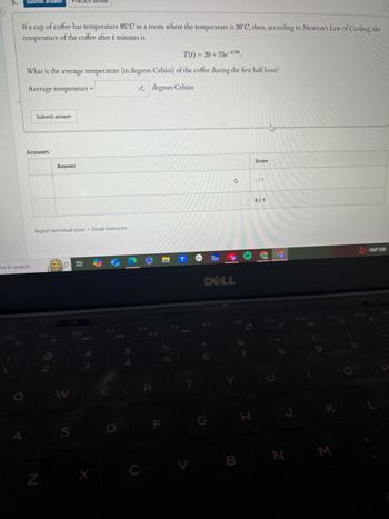 Submit answer Practice similar
く
If a cup of coffee has temperature 95°C in a room where the temperature is 20°C, then, according to Newton's Law of Cooling, the
temperature of the coffee after t minutes is
T(t)=20+75e-t/50
What is the average temperature (in degrees Celsius) of the coffee during the first half hour?
Average temperature =
Submit answer
Answers
Answer
ere to search
Report technical issue Email instructor
F2
7
2
F4
F3
degrees Celsius
COMT
The
Weather
Channel
54
# m
Q
W
E
A
N
S
D
C
F5
F6
R
LL
F
%
5
T
DELL
心
Score
-/1
0/1
S&P 500
UP
F12
F7
F8
F10
G
7
H
K
B
N
Σ
P