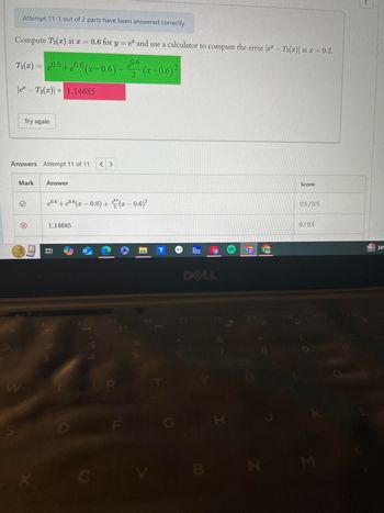 Attempt 11: 1 out of 2 parts have been answered correctly.
Compute T2(x) at x = 0.6 for
0.6 for y=e and use a calculator to compute the error |e - T2(x)| at x = 0.2.
e0.6
T2(x) = 0.6+0.6 (x -0.6) + €0 (x−0.6)²
\e - T2(x) = 1.14685
2
2
Try again
Answers Attempt 11 of 11
Mark
Answer
W
F3
e0.6 +e0.6(z – 0.6) + c (z – 0.6)2
€0.6
2
1.14685
F4
F6
R
S
D
F
X
The
Weather
Channel
DELL
FZ
FB
H
UP
Score
0.5/0.5
0/0.5
K
B
N
M
>
34°